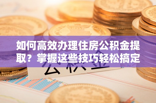 神湾如何高效办理住房公积金提取？掌握这些技巧轻松搞定