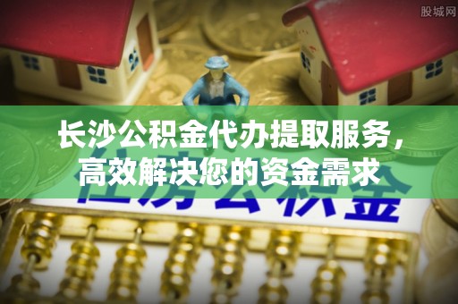 察右前旗长沙公积金代办提取服务，高效解决您的资金需求