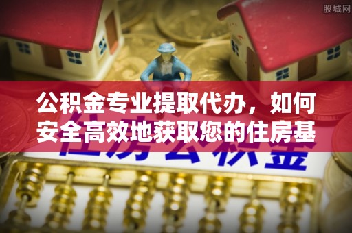 华安公积金专业提取代办，如何安全高效地获取您的住房基金
