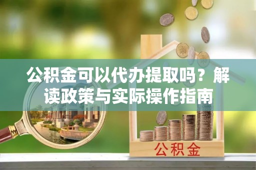 长葛公积金可以代办提取吗？解读政策与实际操作指南