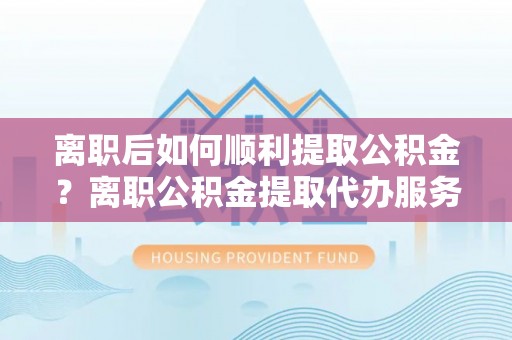 兰考离职后如何顺利提取公积金？离职公积金提取代办服务帮你搞定！