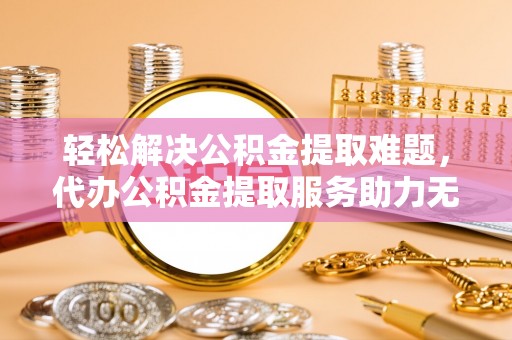江都轻松解决公积金提取难题，代办公积金提取服务助力无忧生活
