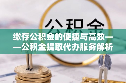 越城缴存公积金的便捷与高效——公积金提取代办服务解析