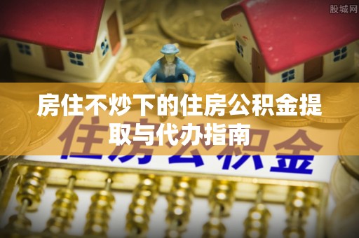 二道江房住不炒下的住房公积金提取与代办指南