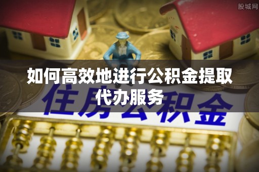 莞城如何高效地进行公积金提取代办服务